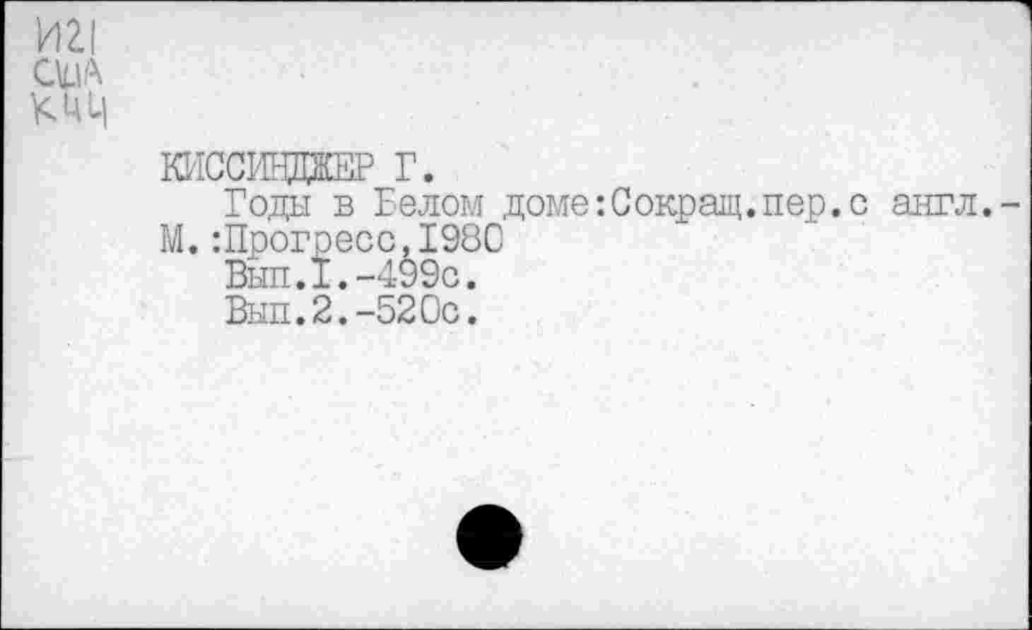 ﻿И 2.1
сил

КИССВДЖЕР Г.
Годы в Белом доме:Сокращ.пер.с англ.-М.:Прогресс,198С
Вып.1.-499с.
Вып.2.-520с.